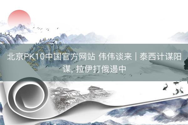 北京PK10中国官方网站 伟伟谈来 | 泰西计谋阳谋， 拉伊打俄遏中