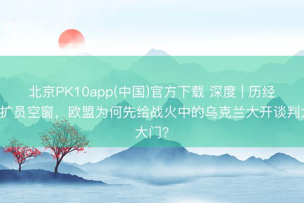 北京PK10app(中国)官方下载 深度 | 历经13年扩员空窗，欧盟为何先给战火中的乌克兰大开谈判大门？