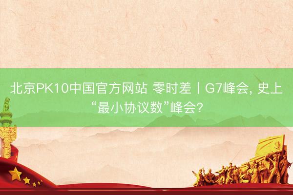 北京PK10中国官方网站 零时差丨G7峰会, 史上“最小协议数”峰会?