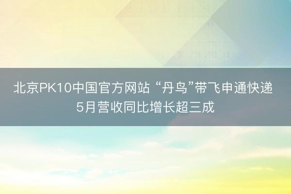 北京PK10中国官方网站 “丹鸟”带飞申通快递 5月营收同比增长超三成