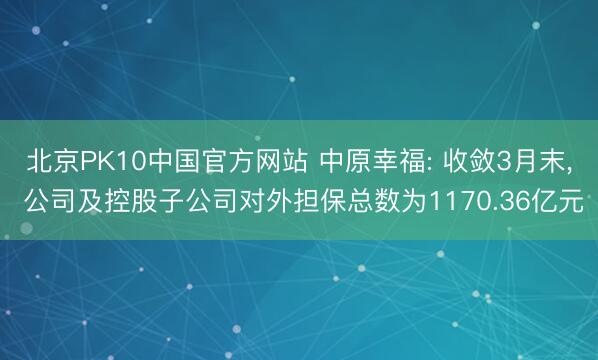 北京PK10中国官方网站 中原幸福: 收敛3月末, 公司及控股子公司对外担保总数为1170.36亿元