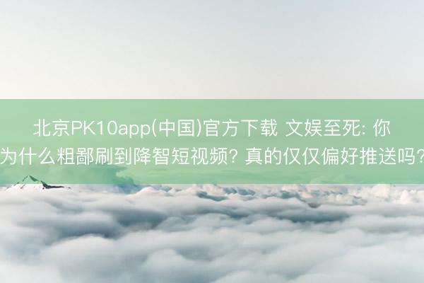 北京PK10app(中国)官方下载 文娱至死: 你为什么粗鄙刷到降智短视频? 真的仅仅偏好推送吗?