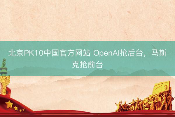 北京PK10中国官方网站 OpenAI抢后台，马斯克抢前台