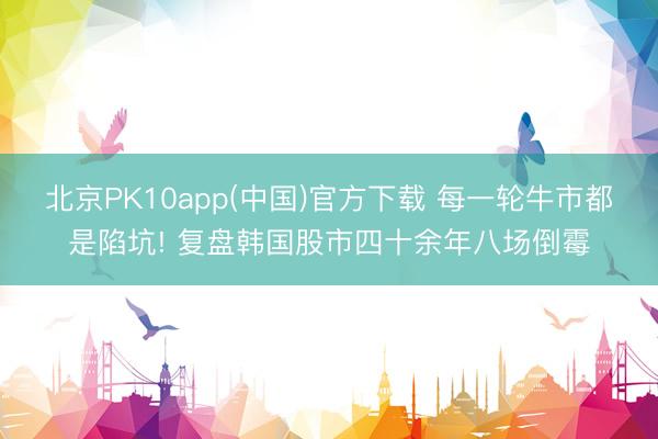 北京PK10app(中国)官方下载 每一轮牛市都是陷坑! 复盘韩国股市四十余年八场倒霉