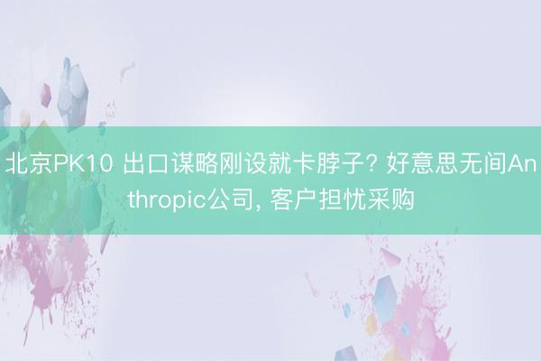 北京PK10 出口谋略刚设就卡脖子? 好意思无间Anthropic公司， 客户担忧采购