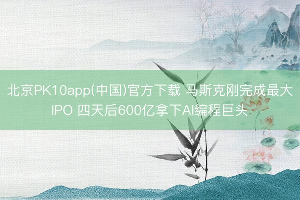 北京PK10app(中国)官方下载 马斯克刚完成最大IPO 四天后600亿拿下AI编程巨头