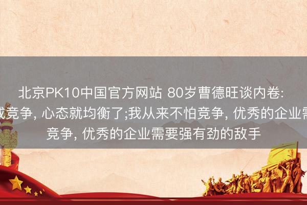 北京PK10中国官方网站 80岁曹德旺谈内卷: 把内卷两个字改成竞争， 心态就均衡了;我从来不怕竞争， 优秀的企业需要强有劲的敌手