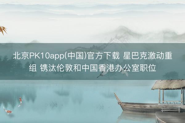 北京PK10app(中国)官方下载 星巴克激动重组 镌汰伦敦和中国香港办公室职位