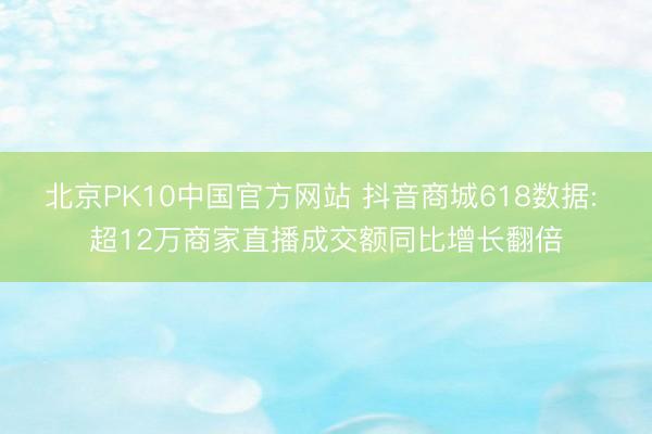 北京PK10中国官方网站 抖音商城618数据: 超12万商家直播成交额同比增长翻倍